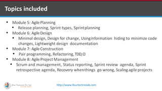 http://www.ifourtechnolab.com
• Module 5: AgilePlanning
• Release planning, Sprint types, Sprintplanning
• Module 6: AgileDesign
• Minimal design, Design for change, Usinginformation hiding to minimize code
changes, Lightweight design documentation
• Module 7: AgileConstruction
• Pair programming, Refactoring,TDD,CI
• Module 8: Agile Project Management
• Scrum and management, Status reporting, Sprint review agenda, Sprint
retrospective agenda, Recovery whenthings go wrong, Scaling agileprojects
Topics included
 