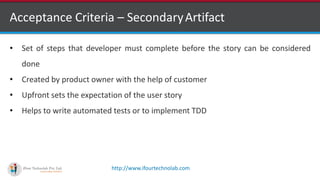 http://www.ifourtechnolab.com
Acceptance Criteria – SecondaryArtifact
• Set of steps that developer must complete before the story can be considered
done
• Created by product owner with the help of customer
• Upfront sets the expectation of the user story
• Helps to write automated tests or to implement TDD
 