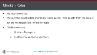 http://www.ifourtechnolab.com
Chicken Roles
• Are less committed
• They are the stakeholders and/or interested parties who benefit from the project,
but are not responsible for delivering it
• Chicken roles are,
i. Business Managers
ii. Customers / Vendors / Sponsors.
 