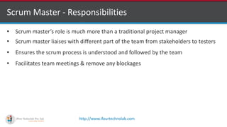 http://www.ifourtechnolab.com
Scrum Master - Responsibilities
• Scrum master’s role is much more than a traditional project manager
• Scrum master liaises with different part of the team from stakeholders to testers
• Ensures the scrum process is understood and followed by the team
• Facilitates team meetings & remove any blockages
 