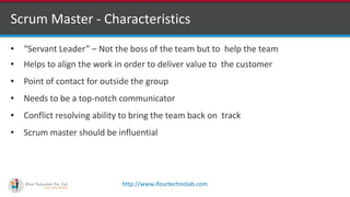 http://www.ifourtechnolab.com
Scrum Master - Characteristics
• “Servant Leader” – Not the boss of the team but to help the team
• Helps to align the work in order to deliver value to the customer
• Point of contact for outside the group
• Needs to be a top-notch communicator
• Conflict resolving ability to bring the team back on track
• Scrum master should be influential
 