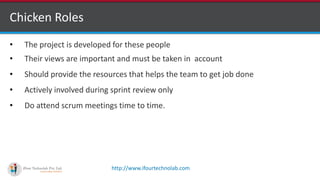 http://www.ifourtechnolab.com
Chicken Roles
• The project is developed for these people
• Their views are important and must be taken in account
• Should provide the resources that helps the team to get job done
• Actively involved during sprint review only
• Do attend scrum meetings time to time.
 