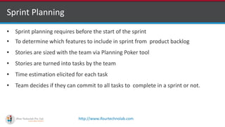 http://www.ifourtechnolab.com
Sprint Planning
• Sprint planning requires before the start of the sprint
• To determine which features to include in sprint from product backlog
• Stories are sized with the team via Planning Poker tool
• Stories are turned into tasks by the team
• Time estimation elicited for each task
• Team decides if they can commit to all tasks to complete in a sprint or not.
 