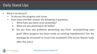 http://www.ifourtechnolab.com
Daily Stand Ups
• What is to discuss?
• To discuss the progress and issues
• Each team member answer the following 3 questions,
i. What have you done since yesterday?
ii. What are you planning to do today?
iii. Do you have any problems preventing you from accomplishing your
goal? What progress has been made on existing impediments? Can the
blockage be removed? or must it be escalated? (The Scrum Master looks
after this area.)
 
