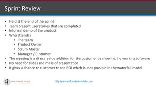 http://www.ifourtechnolab.com
Sprint Review
• Held at the end of the sprint
• Team present user stories that are completed
• Informal demo of the product
• Who attends?
• The team
• Product Owner
• Scrum Master
• Manager / Customer
• The meeting is a direct value addition for the customer by showing the working software
• No need for slides and mass of presentation
• It gives a chance to customer to see ROI which is not possible in the waterfall model.
 