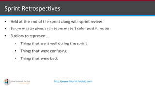 http://www.ifourtechnolab.com
Sprint Retrospectives
• Held at the end of the sprint along with sprint review
• Scrum master gives each team mate 3 color post it notes
• 3 colors to represent,
• Things that went well during the sprint
• Things that were confusing
• Things that were bad.
 
