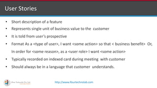 http://www.ifourtechnolab.com
User Stories
• Short description of a feature
• Represents single unit of business value to the customer
• It is told from user’s prospective
• Format As a <type of user>, I want <some action> so that < business benefit> Or,
In order for <some reason>, as a <user role> I want <some action>
• Typically recorded on indexed card during meeting with customer
• Should always be in a language that customer understands.
 