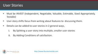 http://www.ifourtechnolab.com
User Stories
• Must be INVEST (Independent, Negotiable, Valuable, Estimable, Sized Appropriately,
Testable)
• User story shifts focus from writing about features to discussing them.
• Details can be added to user stories in 2 general ways,
i. By Splitting a user story into multiple, smaller user stories
ii. By Adding Conditions of satisfaction.
 