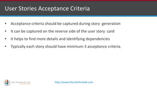 http://www.ifourtechnolab.com
User Stories Acceptance Criteria
• Acceptance criteria should be captured during story generation
• It can be captured on the reverse side of the user story card
• It helps to find more details and identifying dependencies
• Typically each story should have minimum 3 acceptance criteria.
 