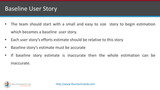 http://www.ifourtechnolab.com
Baseline User Story
• The team should start with a small and easy to size story to begin estimation
which becomes a baseline user story.
• Each user story’s efforts estimate should be relative to this story
• Baseline story’s estimate must be accurate
• If baseline story estimate is inaccurate then the whole estimation can be
inaccurate.
 