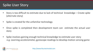 http://www.ifourtechnolab.com
Spike User Story
• Story is too difficult to estimate due to lack of technical knowledge – Create spike
(alternate story)
• Spike is created for the unfamiliar technology
• Once spike is completed then development team can estimate the actual user
story
• Spike involves gaining enough technical knowledge to estimate user story
e.g. Learning accelerometer, gyroscope readings to develop motion sensing game
 