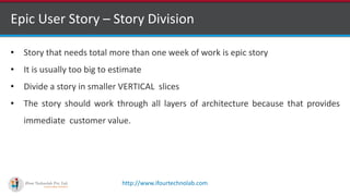 http://www.ifourtechnolab.com
Epic User Story – Story Division
• Story that needs total more than one week of work is epic story
• It is usually too big to estimate
• Divide a story in smaller VERTICAL slices
• The story should work through all layers of architecture because that provides
immediate customer value.
 