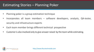 http://www.ifourtechnolab.com
Estimating Stories – Planning Poker
• Planning poker is a group estimation technique
• Incorporates all team members – software developers, analysts, QA-tester,
security and infrastructure experts
• Each team member brings different technical prospective
• Customerisalsoinvolvedonlytogiveanswerraised bytheteamwhileestimating.
 