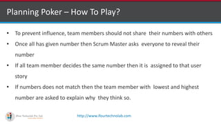 http://www.ifourtechnolab.com
Planning Poker – How To Play?
• To prevent influence, team members should not share their numbers with others
• Once all has given number then Scrum Master asks everyone to reveal their
number
• If all team member decides the same number then it is assigned to that user
story
• If numbers does not match then the team member with lowest and highest
number are asked to explain why they think so.
 