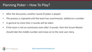 http://www.ifourtechnolab.com
Planning Poker – How To Play?
• After the discussion, another round of poker is played
• The process is repeated until the team has unanimously settled on a number
• In general no more than 3 rounds will be taken
• If the team is not on conclusion even after 3 rounds then the Scrum Master
should take the middle number and move on to the next user story.
 
