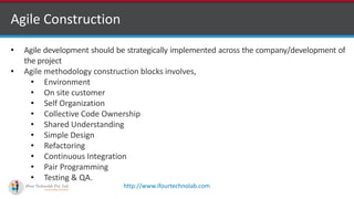 http://www.ifourtechnolab.com
Agile Construction
• Agile development should be strategically implemented across the company/development of
the project
• Agile methodology construction blocks involves,
• Environment
• On site customer
• Self Organization
• Collective Code Ownership
• Shared Understanding
• Simple Design
• Refactoring
• Continuous Integration
• Pair Programming
• Testing & QA.
 