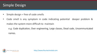 http://www.ifourtechnolab.com
Simple Design
• Simple design = free of code smells
• Code smell is any symptom in code indicating potential deeper problem &
makes the system more difficult to maintain
e.g. Code duplication, Over engineering, Large classes, Dead code, Uncommunicated
names.
 