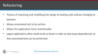 http://www.ifourtechnolab.com
Refactoring
• Process of improving and simplifying the design of existing code without changing its
behavior
• Allows automated test to be written
• Makes the application more maintainable
• Legacy applications often needs to be re-factor in order to strip away dependencies so
that automated tests can be performed.
 