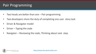 http://www.ifourtechnolab.com
Pair Programming
• Two heads are better than one – Pair programming
• Two developers share the duty of completing one user story task
• Driver & Navigator model
• Driver – Typing the code
• Navigator – Reviewing the code, Thinking about next step.
 
