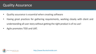 http://www.ifourtechnolab.com
Quality Assurance
• Quality assurance is essential when creating software
• Having great practices for gathering requirements, working closely with client and
understanding all user story without getting the right product is of no use!
• Agile promotes TDD and UAT.
 