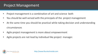 http://www.ifourtechnolab.com
• Project management is a combination of art and science both
• You should be well versed with the principals of the project management
• At the same time you should be practical while taking decision and understanding
circumstances
• Agile project management is more about empowerment
• Agile projects are not lead by individual like project manager.
Project Management
 