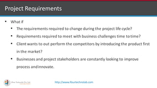 http://www.ifourtechnolab.com
• What if
• The requirements required to change during the project life cycle?
• Requirements required to meet with business challenges time to time?
• Client wants to out perform the competitors by introducing the product first
in the market?
• Businesses and project stakeholders are constantly looking to improve
process andinnovate.
Project Requirements
 