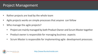 http://www.ifourtechnolab.com
Project Management
• Rather projects are lead by the whole team
• Agile projects works on simple processes that anyone can follow
• Who manage the agile projects?
• Project are mainly managed by both Product Owner and Scrum Master together
• Product owner is responsible for managing business aspects
• Scrum Master is responsible for implementing agile development processes.
 