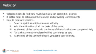 http://www.ifourtechnolab.com
Velocity
• Velocity means to find how much work you can commit in a sprint
• It better helps to estimating the features and providing commitments
• How to measure velocity –
i. Select a sprint as unit to measure velocity
ii. Add the estimation of all the tasks of the sprint
iii. At the end of the sprint add the hours of the tasks that are completed fully
iv. Tasks that are not completed will be considered as zero
v. At the end of the sprint the hours you got is your velocity.
 