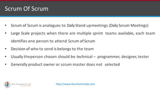 http://www.ifourtechnolab.com
Scrum Of Scrum
• Scrum of Scrum is analogues to DailyStand upmeetings (DailyScrum Meetings)
• Large Scale projects when there are multiple sprint teams available, each team
identifies one person to attend Scrum ofScrum
• Decision of who to send is belongs to the team
• Usually theperson chosen should be technical – programmer, designer, tester
• Generally product owner or scrum master does not selected
 