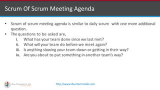 http://www.ifourtechnolab.com
Scrum Of Scrum Meeting Agenda
• Scrum of scrum meeting agenda is similar to daily scrum with one more additional
question.
• The questions to be asked are,
i. What has your team done since we last met?
ii. What will your team do before we meet again?
iii. Is anything slowing your team down or getting in their way?
iv. Are you about to put something in another team’s way?
 