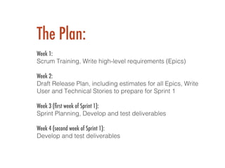 The Plan:
 !
Week 1:
Scrum Training, Write high-level requirements (Epics)!
!
Week 2:
Draft Release Plan, including estimates for all Epics, Write
User and Technical Stories to prepare for Sprint 1!
!
Week 3 (ﬁrst week of Sprint 1):
Sprint Planning, Develop and test deliverables!
!
Week 4 (second week of Sprint 1):
Develop and test deliverables!
!
 