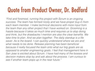 Quote from Product Owner, Dr. Bedford
“First and foremost, running this project with Scrum is an ongoing
success. The team has formed nicely and we have proper buy-in from
each team member. I make technical decisions with more input from
the team than any other project that I have worked on. Grooming is a
hassle because it takes so much time and requires us to stop doing
and think, but the drawbacks I mention are also the clear beneﬁts. We
take time to plan. And we plan together. The daily standup is a life
saver. As is the board. I can quickly understand where we are and
what needs to be done. Release planning has been beneﬁcial
because it really focused the team onto what our big goals are as
opposed to smaller engineering goals. I feel that management here in
San Jose is excited about Scrum. I have had many of the bosses and
decision makers stop by and ask about the process. I am curious to
see if another team pops up in the near future.”!
 