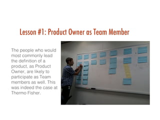 Lesson #1: Product Owner as Team Member
 !
The people who would
most commonly lead
the deﬁnition of a
product, as Product
Owner, are likely to
participate as Team
members as well. This
was indeed the case at
Thermo Fisher.!
!
 