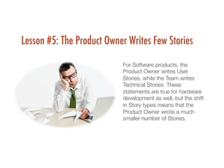 Lesson #5: The Product Owner Writes Few Stories
For Software products, the
Product Owner writes User
Stories, while the Team writes
Technical Stories. These
statements are true for hardware
development as well, but the shift
in Story types means that the
Product Owner wrote a much
smaller number of Stories.
 