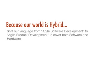 Because our world is Hybrid…
Shift our language from “Agile Software Development” to
“Agile Product Development” to cover both Software and
Hardware!
!
 