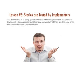 Lesson #6: Stories are Tested by Implementers
The deliverable of a Story generally is tested by the person or people who
developed it because deliverables vary so widely that they are the only ones
who will understand the deliverable.
 