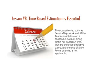 Lesson #8: Time-Based Estimation is Essential
Time-based units, such as
Person-Days work well. If the
Team cannot develop a
consensus norm of sizing
that is not based on time,
then the concept of relative
sizing, and the use of Story
Points as units, is not
applicable.!
!
 