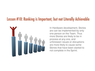 Lesson #10: Ranking is Important, but not Literally Achievable
In Hardware development, Stories
are can be implemented by only
one person on the Team. Thus
more Stories are likely to be in
process at any one, and
unforeseen issues or disruptions
are more likely to cause some
Stories that have been started to
not complete in the Sprint. !
 
