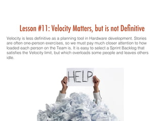Lesson #11: Velocity Matters, but is not Deﬁnitive
Velocity is less deﬁnitive as a planning tool in Hardware development. Stories
are often one-person exercises, so we must pay much closer attention to how
loaded each person on the Team is. It is easy to select a Sprint Backlog that
satisﬁes the Velocity limit, but which overloads some people and leaves others
idle. !
 !
 