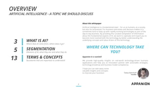 OVERVIEW
ARTIFICIAL INTELLIGENCE - A TOPIC WE SHOULD DISCUSS
WHAT IS AI?
Where does AI come from, where does it go?
SEGMENTATION
Elements of AI, what they are and what they do
TERMS & CONCEPTS
Buzzwords that are important to understand
2
3
5
13
About this whitepaper
Artificial Intelligence is a fundamental topic – for us as humans, as a society
but also for businesses. For business executives and decision-makers it is
sometimes hard to keep up with rapidly evolving technologies as part of the
day-to-day business. By providing this curated compilation of information
about the fundamental aspects of AI, we want to captivate and inspire you to
become more involved with the technology by better understanding the
underlying concepts and value drivers of this technology.
WHERE CAN TECHNOLOGY TAKE
YOU?
Appanion in a nutshell
We provide high-quality insights on real-world technology-driven business
applications and help you as innovation partner with actionable strategies,
technology knowhow and business model competence.
I hope you can take away some
valuable insights and concepts
to improve your business! Tobias Bohnhoff
Founder
 
