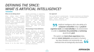 DEFINING THE SPACE:
WHAT IS ARTIFICIAL INTELLIGENCE?
Artificial Intelligence (AI) is the ability of a
computer-controlled entity to perform
cognitive tasks and react flexibly to its environment
in order to maximize the probability of achieving
a particular goal.
The system can learn from experience data,
and can mimic behaviors associated to humans,
but does therefore not necessarily use
methods that are biologically observable.
Sources: McKinsey, Stanford University, Wikipedia, European Commission 4
„
What are we talking about?
When talking about Artificial
Intelligence (AI) it is important to
distinguish between systems
designed to solve problems in a very
specific context – the so called
Narrow AI – and a human-like Artificial
General Intelligence (AGI).
As of today, AGI is a future scenario
and requires a rather philosophical
approach to be discussed in depth.
Some experts say it is decades away
to build such an AI, some argue that
human will never be able to build
something at an equal level of
intelligence.
Most often, AGI scenarios outline a
dystopia for the human race due to
the uncontrollable effects this
technology potentially has.
Narrow AI on the other hand is
already automating or augmenting
many tasks in a business context or
even in the private life. Self-driving
forklifts in warehouses, Amazon
product recommendations, real-time
trades on stock exchanges,
interacting with Siri, person
recognition in the iPhone photo
album – everything is already done,
without the need of human
intervention.
Shortcomings of most definitions
Existing definitions of Artificial
Intelligence usually rely on two terms
which require precise definitions
themselves: „Machine“ and
„intelligence“. The extremely broad
range of appearances of AI
technology in the form of apps,
physical robots or simply as cognitive
functions (e.g. facial recognition)
makes it almost impossible to
describe it exhaustively.
Our approach
Due to the lack of a predominantly
accepted definition, we decided to
blend various definitions from
McKinsey, Stanford University, the
European Commission and Wikipedia
in order to derive a satisfying basis:
 