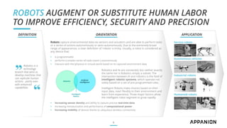 ROBOTS AUGMENT OR SUBSTITUTE HUMAN LABOR
TO IMPROVE EFFICIENCY, SECURITY AND PRECISION
9
Robotics is a
technology
branch that aims to
develop machines that
can replicate human
actions - partly even
with enhanced
capabilities
DEFINITION ORIENTATION
Robots capture environmental data via sensors and actuators and are able to perform tasks
or a series of actions autonomously or semi-autonomously. Due to the extremely broad
range of appearances, a clear definition of 'robots' is tricky. Usually, a robot is considered as
any device that:
▪ is programmable
▪ performs (complex series of) tasks (semi-) autonomously
▪ interacts with the (physical or virtual) world based on its captured environment data
Robotics and AI are connected, but neither exactly
the same nor is Robotics simply a subset. The
intersection between AI and robotics is the field of
intelligent robotic systems, which operate not
solely based on a set of pre-programmed rules.
Intelligent Robots make choices based on their
input data, react flexibly to their environment and
learn from experience. Three major factors allow
the intelligent robot segment to grow rapidly:
▪ Increasing sensor density and ability to capture precise real-time data
▪ Increasing miniaturization and performance of computational power
▪ Increasing mobility of devices thanks to ubiquitous wireless connectivity
Service robots
Autonomous vehicles
Industrial robots
Humanoid robots
„
“
APPLICATION
 