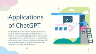 Applications
of ChatGPT
ChatGPT has numerous applications across various
fields. It is commonly used in customer service as a
chatbot, for educational tools providing tutoring and
explanations, and in content creation to assist writers.
Additionally, it aids in research by summarizing articles
and generating ideas, all while enhancing the user
experience in interactive applications.
 