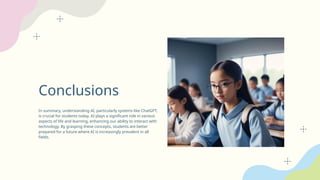Conclusions
In summary, understanding AI, particularly systems like ChatGPT,
is crucial for students today. AI plays a significant role in various
aspects of life and learning, enhancing our ability to interact with
technology. By grasping these concepts, students are better
prepared for a future where AI is increasingly prevalent in all
fields.
 