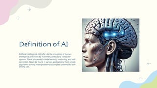 Definition of AI
Artificial Intelligence (AI) refers to the simulation of human
intelligence processes by machines, particularly computer
systems. These processes include learning, reasoning, and self-
correction. AI can be found in various applications, from simple
algorithms solving math problems to complex systems like self-
driving cars.
 