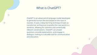What is ChatGPT?
ChatGPT is an advanced AI language model developed
to generate human-like text based on the input it
receives. It uses a deep learning technique known as
transformer architecture to predict the next word in a
sentence, allowing for coherent and contextually
relevant conversations. ChatGPT can answer
questions, provide explanations, and engage in
dialogue, making it a valuable tool for communication
and education.
 