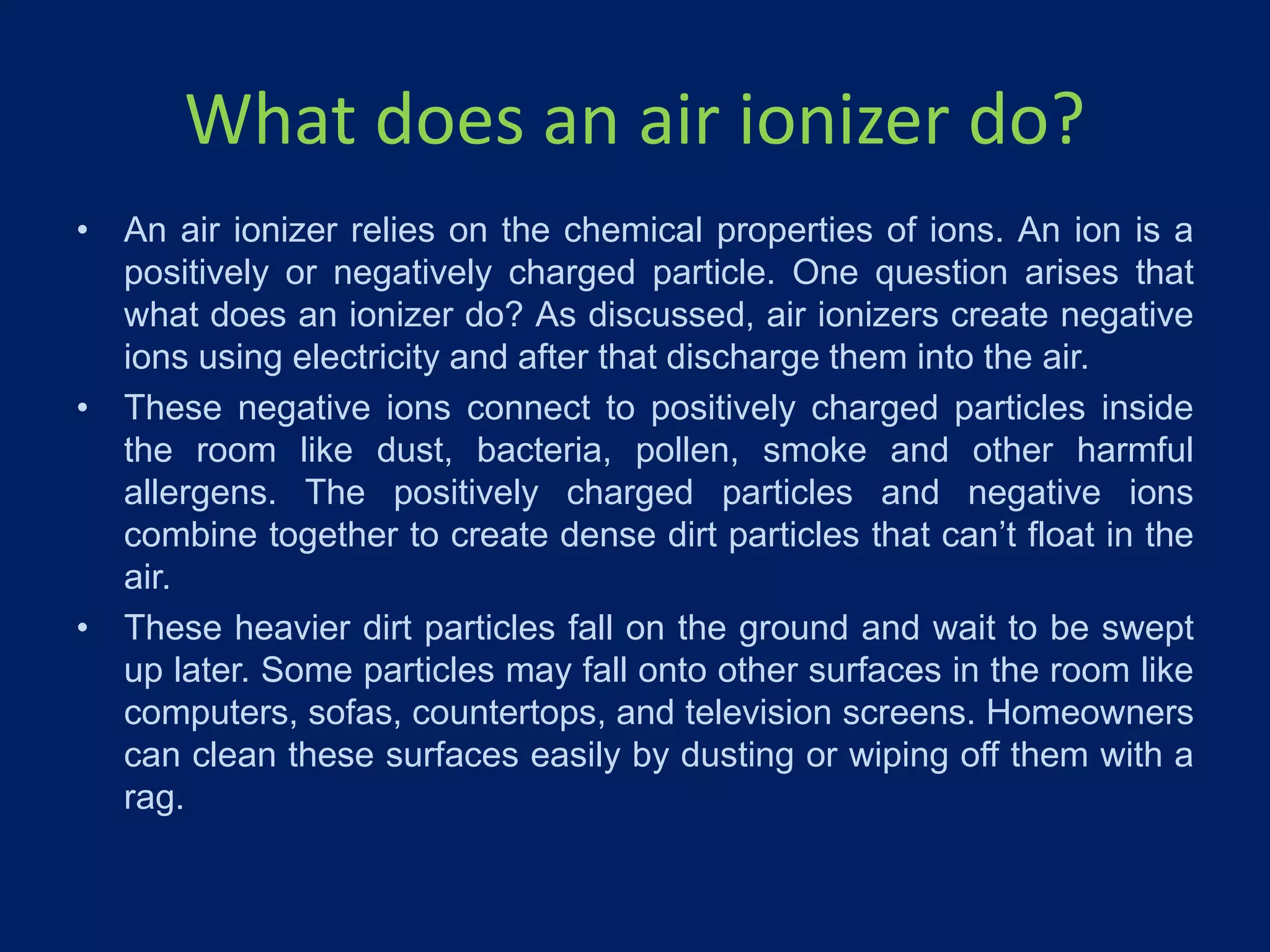 What does an air ionizer do?
• An air ionizer relies on the chemical properties of ions. An ion is a
positively or negatively charged particle. One question arises that
what does an ionizer do? As discussed, air ionizers create negative
ions using electricity and after that discharge them into the air.
• These negative ions connect to positively charged particles inside
the room like dust, bacteria, pollen, smoke and other harmful
allergens. The positively charged particles and negative ions
combine together to create dense dirt particles that can’t float in the
air.
• These heavier dirt particles fall on the ground and wait to be swept
up later. Some particles may fall onto other surfaces in the room like
computers, sofas, countertops, and television screens. Homeowners
can clean these surfaces easily by dusting or wiping off them with a
rag.
 