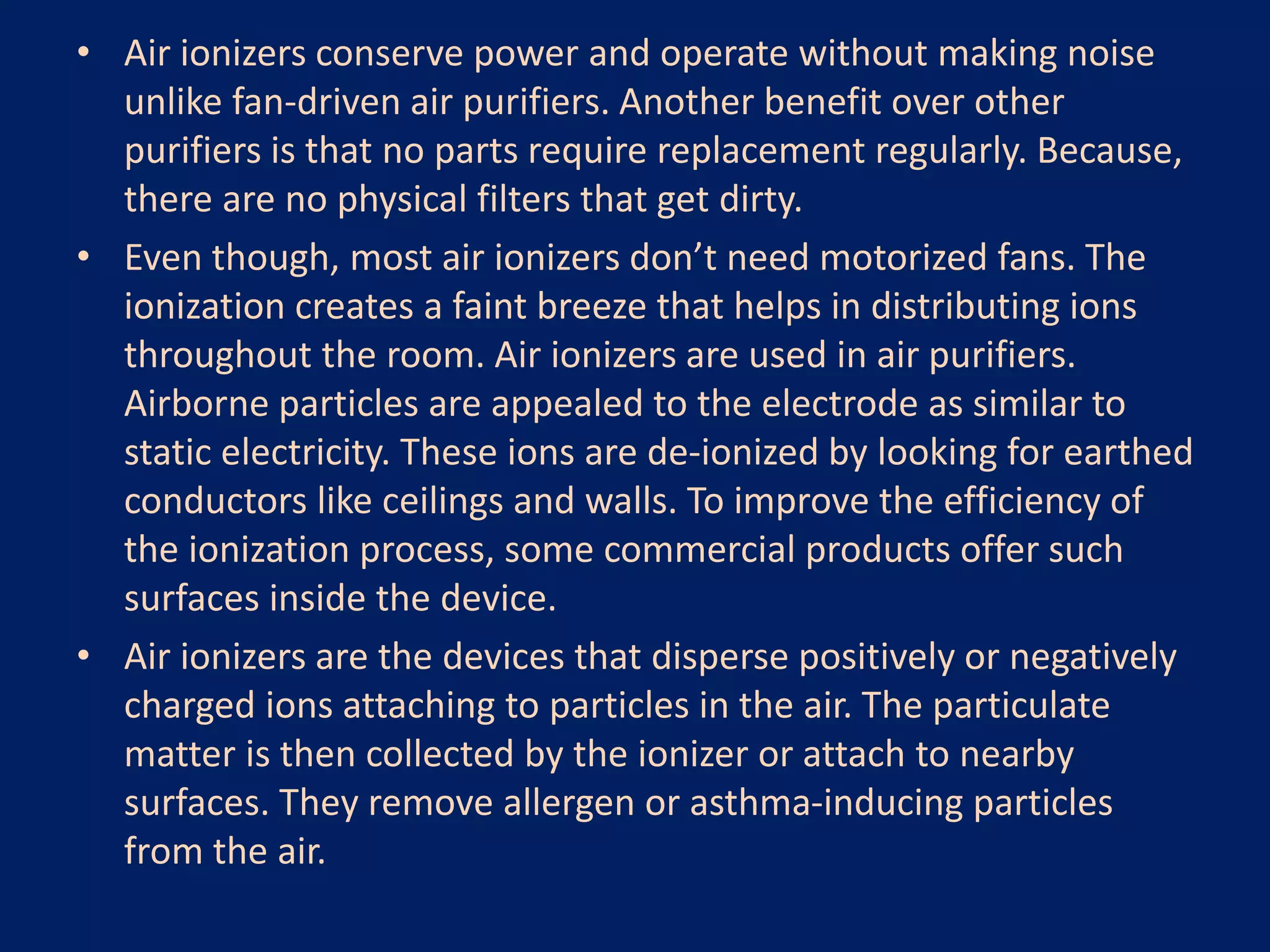 • Air ionizers conserve power and operate without making noise
unlike fan-driven air purifiers. Another benefit over other
purifiers is that no parts require replacement regularly. Because,
there are no physical filters that get dirty.
• Even though, most air ionizers don’t need motorized fans. The
ionization creates a faint breeze that helps in distributing ions
throughout the room. Air ionizers are used in air purifiers.
Airborne particles are appealed to the electrode as similar to
static electricity. These ions are de-ionized by looking for earthed
conductors like ceilings and walls. To improve the efficiency of
the ionization process, some commercial products offer such
surfaces inside the device.
• Air ionizers are the devices that disperse positively or negatively
charged ions attaching to particles in the air. The particulate
matter is then collected by the ionizer or attach to nearby
surfaces. They remove allergen or asthma-inducing particles
from the air.
 