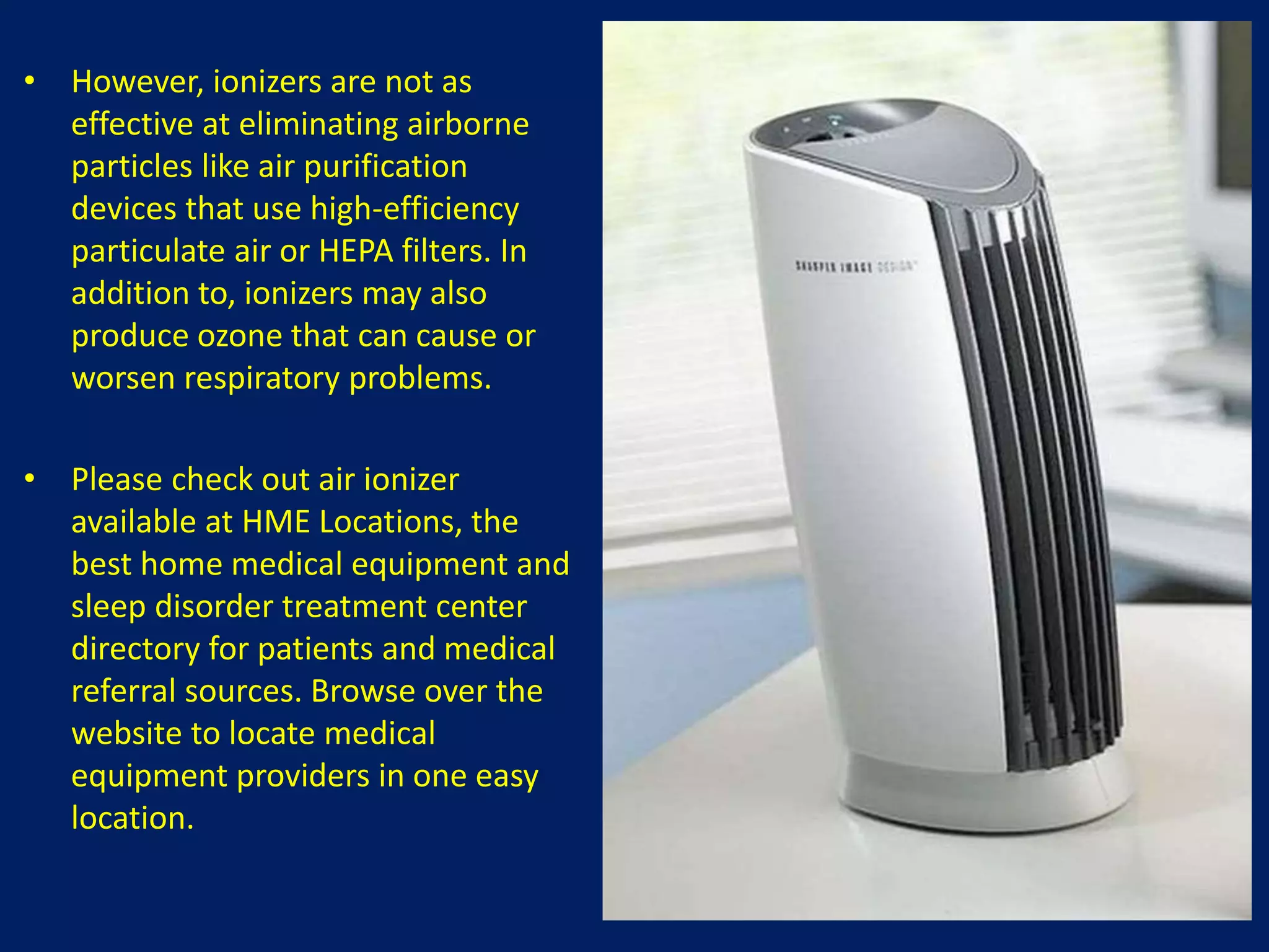 • However, ionizers are not as
effective at eliminating airborne
particles like air purification
devices that use high-efficiency
particulate air or HEPA filters. In
addition to, ionizers may also
produce ozone that can cause or
worsen respiratory problems.
• Please check out air ionizer
available at HME Locations, the
best home medical equipment and
sleep disorder treatment center
directory for patients and medical
referral sources. Browse over the
website to locate medical
equipment providers in one easy
location.
 