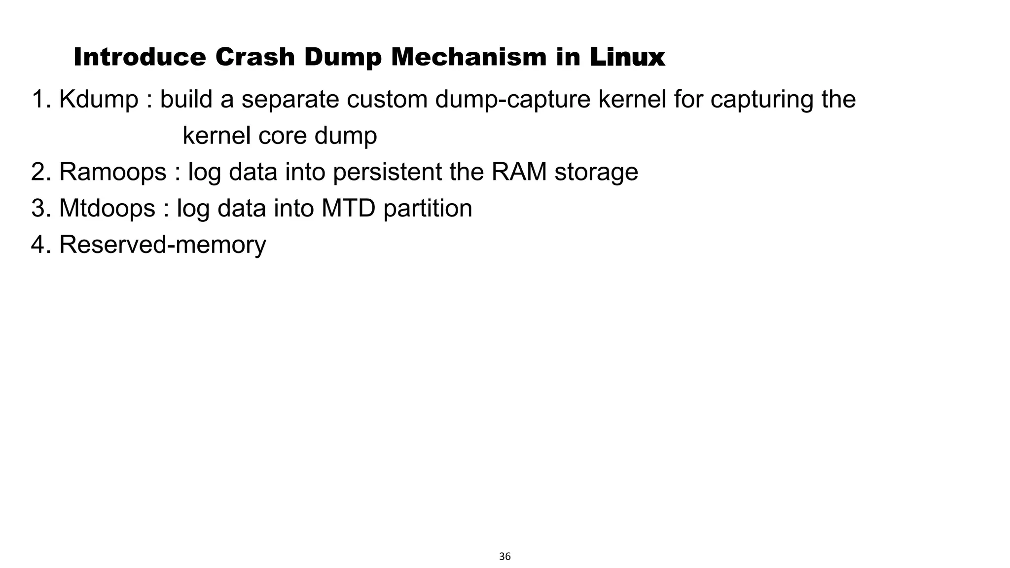 Page 38
Introduce Crash Dump Mechanism in Linux
1. Kdump : build a separate custom dump-capture kernel for capturing the
kernel core dump
2. Ramoops : log data into persistent the RAM storage
3. Mtdoops : log data into MTD partition
4. Reserved-memory
36
 